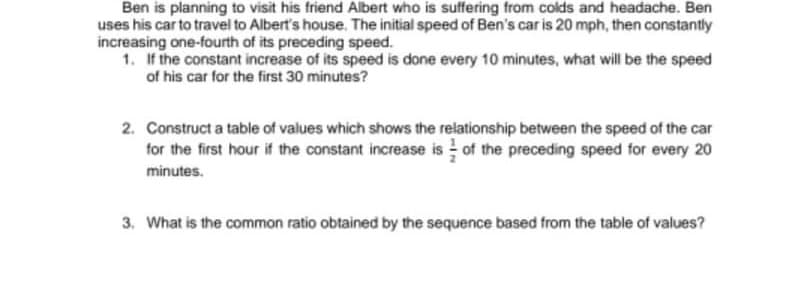 Ben is planning to visit his friend Albert who is suffering from colds and headache. Ben
uses his car to travel to Albert's house,. The initial speed of Ben's car is 20 mph, then constantly
increasing one-fourth of its preceding speed.
1. If the constant increase of its speed is done every 10 minutes, what will be the speed
of his car for the first 30 minutes?
2. Construct a table of values which shows the relationship between the speed of the car
for the first hour if the constant increase is of the preceding speed for every 20
minutes.
3. What is the common ratio obtained by the sequence based from the table of values?
