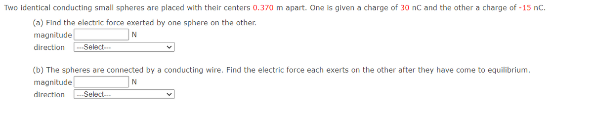 Two identical conducting small spheres are placed with their centers 0.370 m apart. One is given a charge of 30 nC and the other a charge of -15 nC.
(a) Find the electric force exerted by one sphere on the other.
magnitude
N
direction
Select--
(b) The spheres are connected by a conducting wire. Find the electric force each exerts on the other after they have come to equilibrium.
magnitude
direction
|---Select--
