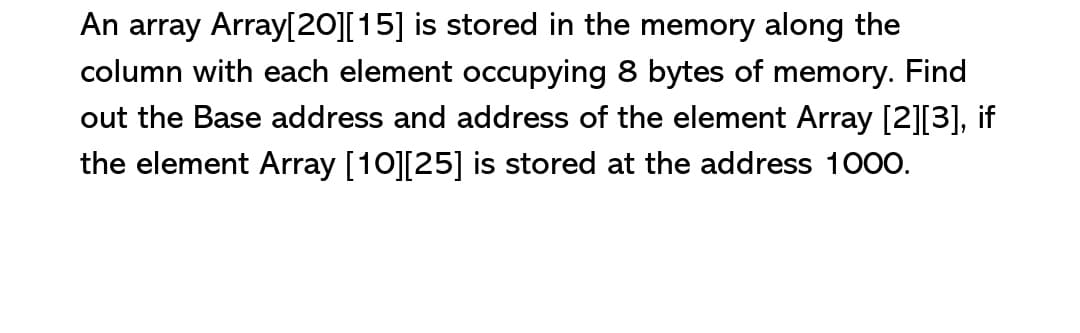 An array Array[20][15] is stored in the memory along the
column with each element occupying 8 bytes of memory. Find
out the Base address and address of the element Array [2][3], if
the element Array [10][25] is stored at the address 1000.