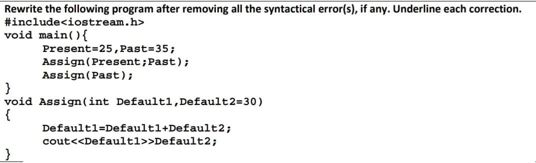 Rewrite the following program after removing all the syntactical error(s), if any. Underline each correction.
#include<iostream.h>
void main() {
Present=25, Past=35;
}
Assign (Present; Past);
Assign (Past);
}
void Assign(int Defaultl, Default2=30)
{
Default1=Defaultl+Default2;
cout<<Default1>>Default2;