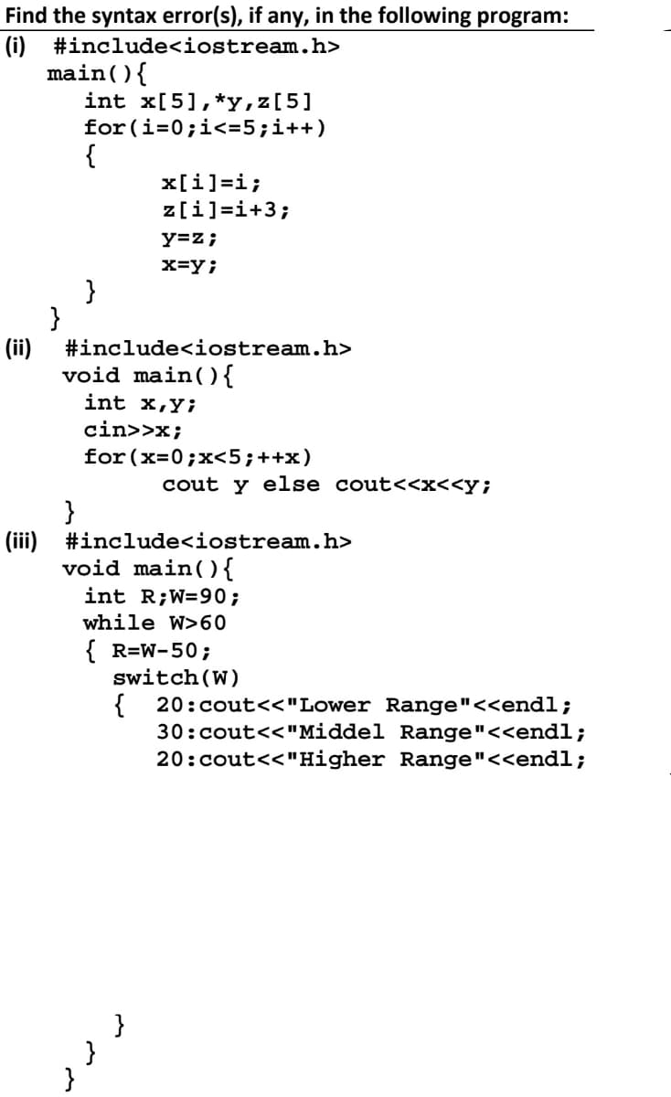 Find the syntax error(s), if any, in the following program:
(i) #include<iostream.h>
main() {
int x[5], *y,z[5]
for(i=0;i<= 5; i++)
{
x[i]=i;
z[i]=i+3;
y=z;
x=y;
}
}
#include<iostream.h>
void main() {
int x,y;
cin>>x;
for (x=0; x<5; ++x)
}
(iii) #include<iostream.h>
void main() {
int R;W-90;
while W>60
{ R=W-50;
switch (W)
{
(ii)
}
}
}
cout y else cout<<x<<y;
20:cout<<"Lower Range"<<endl;
30:cout<<"Middel Range"<<endl;
20:cout<<"Higher Range"<<endl;