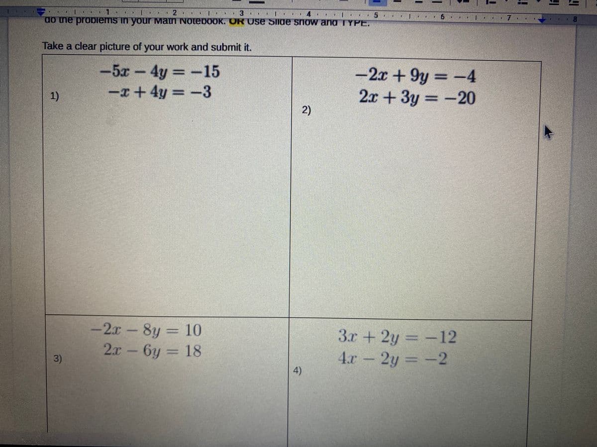 一
do ne probiems in your Maun NotebooK. ORUSE SIide snow andTYPE,
7.
Take a clear picture of your work and submit it.
-5x 4y =-15
-x+4y = -3
-2x +9y = -4
2x +3y
%3D
1)
= -20
2)
-2x-8y = 10
2x-6y = 18
3r +2y = -12
4.x-
2.x
3D18
3)
2y =-2
4)
二
