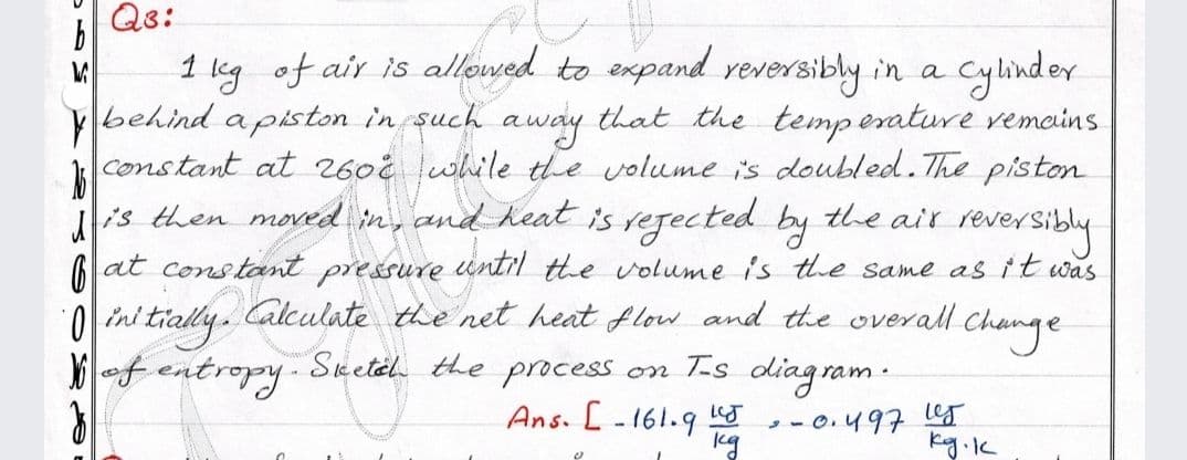 Qs:
1 leg of air is allowed to expand reversibly in a
behind a piston in such
constant at 2602 lwhile the volume is doubled. The piston
iis then moved in, and heat is regected by
cylinder
that the temp erature vemains
away
the air
reversidly
until the volume is the same asit was
at constant
0 ini tially. Calculate the net heat flow and the overall change
of entropy Sketel the process on T.s diagram.
pressure
Ans. [-161.9 J
-- 0.497 les
kg.k
