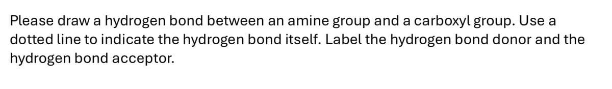 Please draw a hydrogen bond between an amine group and a carboxyl group. Use a
dotted line to indicate the hydrogen bond itself. Label the hydrogen bond donor and the
hydrogen bond acceptor.