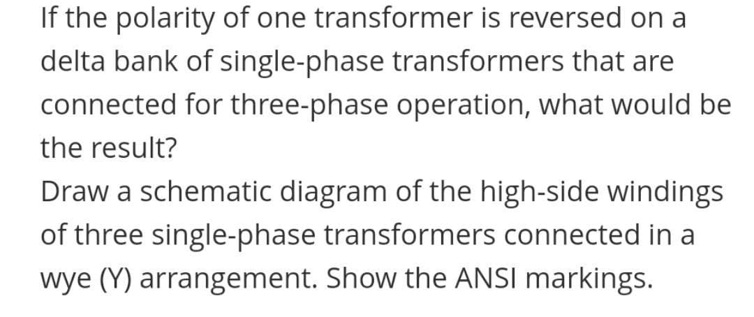 If the polarity of one transformer is reversed on a
delta bank of single-phase transformers that are
connected for three-phase operation, what would be
the result?
Draw a schematic diagram of the high-side windings
of three single-phase transformers connected in a
wye (Y) arrangement. Show the ANSI markings.
