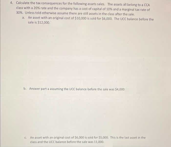 4. Calculate the tax consequences for the following assets sales. The assets all belong to a CCA
dass with a 20% rate and the company has a cost of capital of 10% and a marginal tax rate of
30%. Uniess told otherwise assume there are still assets in the class after the sale.
a. An asset with an original cost of $10,000 is sold for $6,000. The UCC balance before the
sale is $12,000.
b. Answer part a assuming the UCC balance before the sale was $4,000
C. An asset with an original cost of $6,000 is sold for $5,000. This is the last asset in the
class and the UCC balance before the sale was 11,000.
