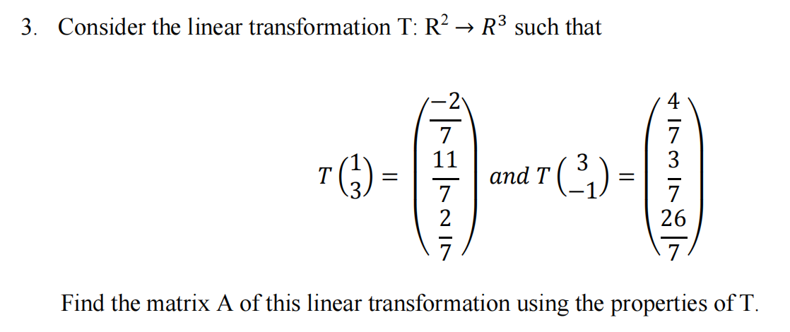 3. Consider the linear transformation T: R? → R³ such that
0-
7
11
7
3
and T ( 2)
T
7
2
26
7
Find the matrix A of this linear transformation using the properties of T.

