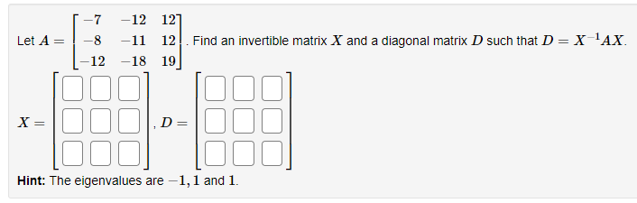 -7
-12 121
Let A =
-8
-11
12. Find an invertible matrix X and a diagonal matrix D such that D = x 'AX.
-12
-18 19
X =
D
Hint: The eigenvalues are -1,1 and 1.
