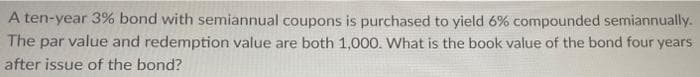 A ten-year 3% bond with semiannual coupons is purchased to yield 6% compounded semiannually.
The par value and redemption value are both 1,000. What is the book value of the bond four years.
after issue of the bond?
