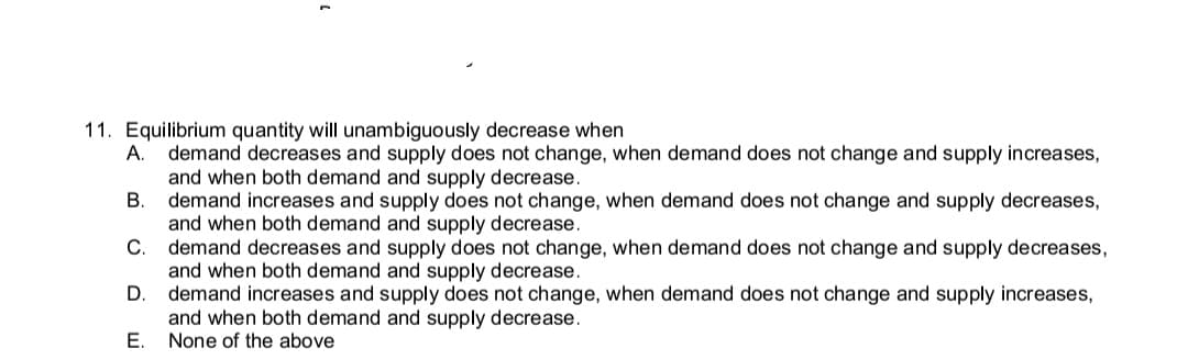 11. Equilibrium quantity will unambiguously decrease when
A.
demand decreases and supply does not change, when demand does not change and supply increases,
and when both demand and supply decrease.
В
demand increases and supply does not change, when demand does not change and supply decreases,
and when both demand and supply decrease.
demand decreases and supply does not change, when demand does not change and supply decreases,
and when both demand and supply decrease.
D.
С.
demand increases and supply does not change, when demand does not change and supply increases,
and when both demand and supply decrease.
Е.
None of the above
