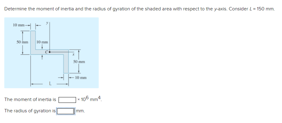 Determine the moment of inertia and the radius of gyration of the shaded area with respect to the y-axis. Consider L= 150 mm.
10 mm-
50 mm
10 mm
50 mm
10 mm
106 mm4.
The moment of inertia is
The radius of gyration is
mm.
