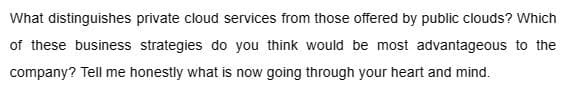 What distinguishes private cloud services from those offered by public clouds? Which
of these business strategies do you think would be most advantageous to the
company? Tell me honestly what is now going through your heart and mind.