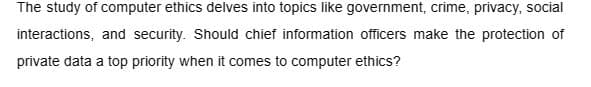 The study of computer ethics delves into topics like government, crime, privacy, social
interactions, and security. Should chief information officers make the protection of
private data a top priority when it comes to computer ethics?