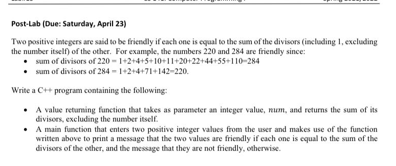 Post-Lab (Due: Saturday, April 23)
Two positive integers are said to be friendly if each one is equal to the sum of the divisors (including 1, excluding
the number itself) of the other. For example, the numbers 220 and 284 are friendly since:
• sum of divisors of 220 1+2+4+5+10+11+20+22+44+55+110-284
• sum of divisors of 284 1+2+4+71+142-220.
Write a C++ program containing the following:
• A value returning function that takes as parameter an integer value, num, and returns the sum of its
divisors, excluding the number itself.
• A main function that enters two positive integer values from the user and makes use of the function
written above to print a message that the two values are friendly if each one is equal to the sum of the
divisors of the other, and the message that they are not friendly, otherwise.
