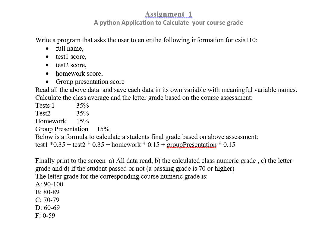 Write a program that asks the user to enter the following information for csis1 10:
full name,
test1 score,
test2 score,
●
Assignment 1
A python Application to Calculate your course grade
●
homework score,
Group presentation score
Read all the above data and save each data in its own variable with meaningful variable names.
Calculate the class average and the letter grade based on the course assessment:
Tests 1
35%
Test2
35%
Homework 15%
Group Presentation
15%
Below is a formula to calculate a students final grade based on above assessment:
test1 *0.35 + test2 * 0.35 + homework * 0.15 + groupPresentation * 0.15
Finally print to the screen a) All data read, b) the calculated class numeric grade, c) the letter
grade and d) if the student passed or not (a passing grade is 70 or higher)
The letter grade for the corresponding course numeric grade is:
A: 90-100
B: 80-89
C: 70-79
D: 60-69
F: 0-59