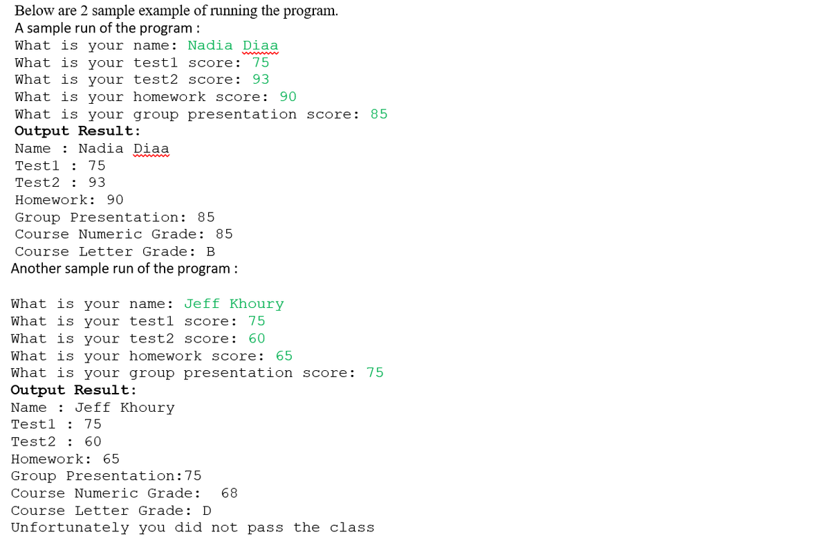 Below are 2 sample example of running the program.
A sample run of the program :
What is your name: Nadia Diaa
What is your test1 score: 75
What is your test2 score: 93
What is your homework score: 90
What is your group presentation score: 85
Output Result:
Name
Nadia Diaa
Test1 75
Test2 93
Homework: 90
Group Presentation: 85
Course Numeric Grade: 85
Course Letter Grade: B
Another sample run of the program :
What is your name: Jeff Khoury
What is your testl score: 75
What is your test2 score: 60
What is your homework score: 65
What is your group presentation score: 75
Output Result:
Name : Jeff Khoury
Test1 75
Test2 60
Homework: 65
Group Presentation: 75
Course Numeric Grade: 68
Course Letter Grade: D
Unfortunately you did not pass the class