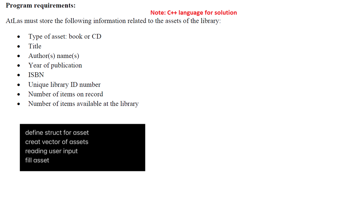 Program requirements:
Note: C++ language for solution
AtLas must store the following information related to the assets of the library:
Type of asset: book or CD
Title
Author(s) name(s)
Year of publication
ISBN
Unique library ID number
Number of items on record
Number of items available at the library
define struct for asset
creat vector of assets
reading user input
fill asset
