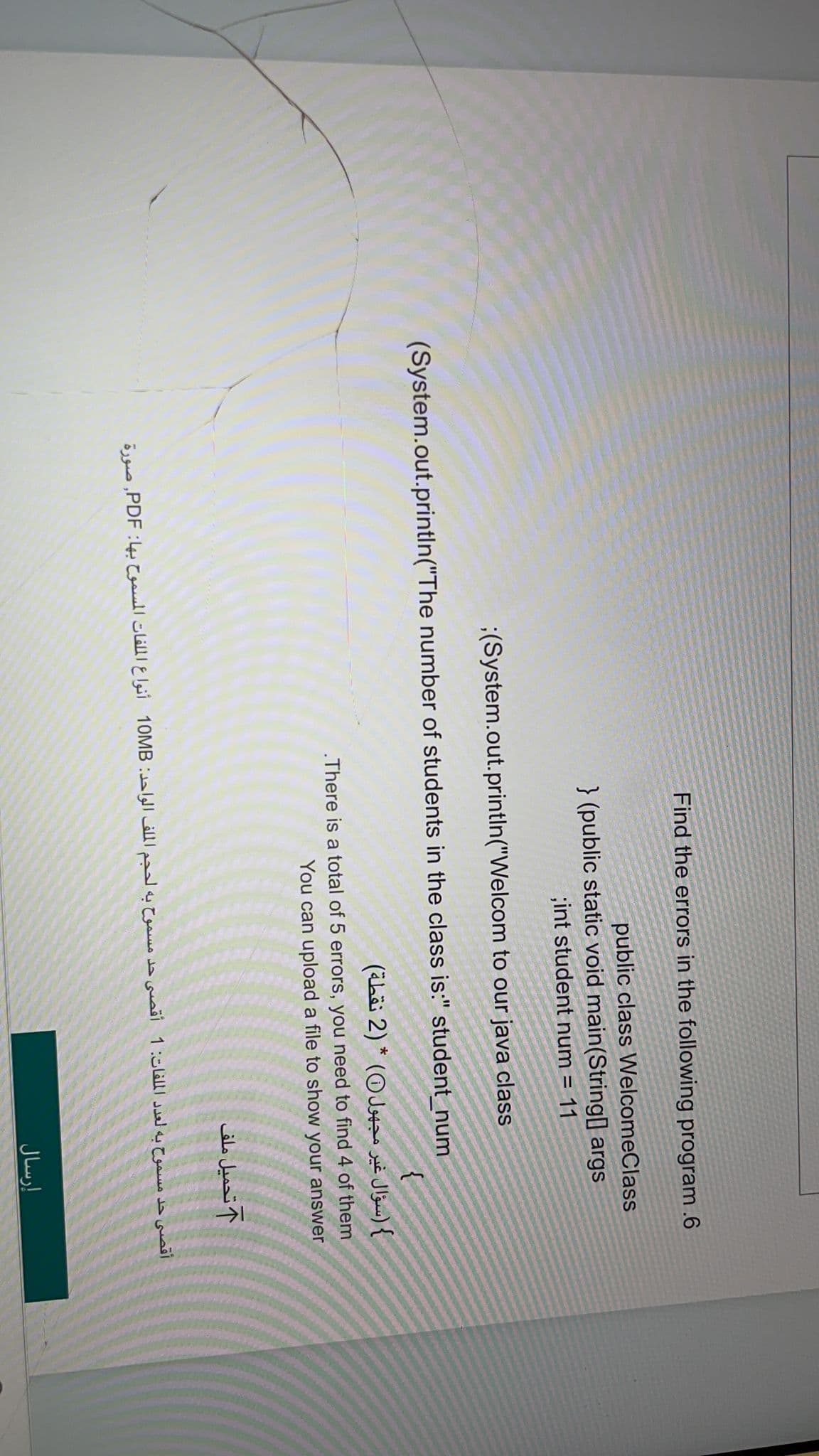 Find the errors in the following program .6
public class WelcomeClass
} (public static void main(String[] args
;int student num = 11
;(System.out.printIn("Welcom to our java class
(System.out.println("The number of students in the class is:" student_num
{
} (سؤال غير مجهول ) * (2 نقطة)
.There is a total of 5 errors, you need to find 4 of them
You can upload a file to show your answer
1 تحميل ملف
أقصى حد مسموح به لعدد الملفات: 1 أقصى حد مسموح به لحجم الملف الواحد: 10MB أنواع الملفات المسموح بها: PDF, صورة
إرسال