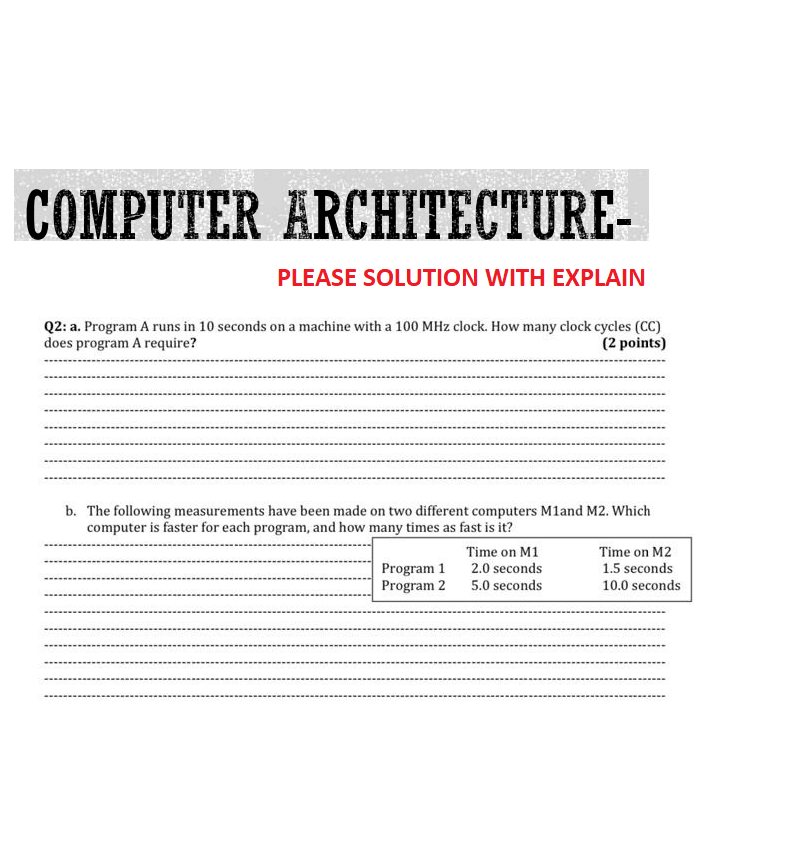 COMPUTER ARCHITECTURE-
PLEASE SOLUTION WITH EXPLAIN
Q2: a. Program A runs in 10 seconds on a machine with a 100 MHz clock. How many clock cycles (CC)
does program A require?
(2 points)
b. The following measurements have been made on two different computers M1and M2. Which
computer is faster for each program, and how many times as fast is it?
Program 1
Program 2
Time on M1
2.0 seconds
5.0 seconds
Time on M2
1.5 seconds
10.0 seconds