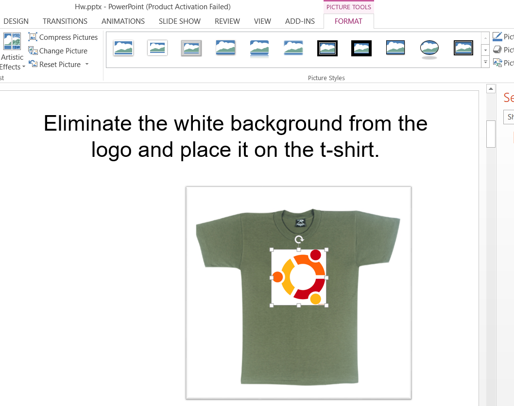 Hw.pptx - PowerPoint (Product Activation Failed)
PICTURE TOOLS
DESIGN
TRANSITIONS
ANIMATIONS
SLIDE SHOW
REVIEW
VIEW
ADD-INS
FORMAT
A Compress Pictures
Pict
Change Picture
O Pict
Artistic
Effects - A Reset Picture -
A Pict
st
Picture Styles
Se
Eliminate the white background from the
logo and place it on the t-shirt.
Sh
