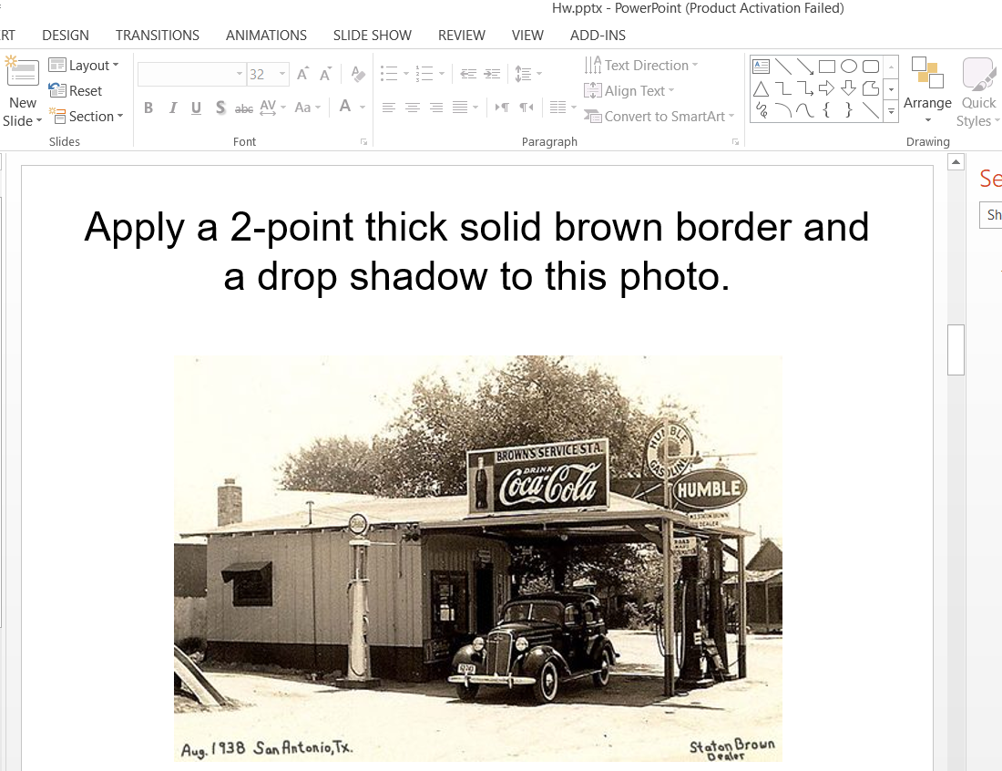 Hw.pptx - PowerPoint (Product Activation Failed)
RT
DESIGN
TRANSITIONS
ANIMATIONS
SLIDE SHOW
REVIEW
VIEW
ADD-INS
OLayout -
32 - A A AEE- EE E
IIA Text Direction-
OReset
New
HAlign Text
Arrange Quick
Styles
BIUS abc AV - Aa -
A -
Slide - "G Section -
A Convert to SmartArt-
Slides
Font
Paragraph
Drawing
Se
Apply a 2-point thick solid brown border and
a drop shadow to this photo.
Sh
BROWNS SERVICE STA.
Coca-Cola
HUMBLE
DEALER
Aug. 1 938 San Antonio,Tx.
Staton Broun
Dealer
