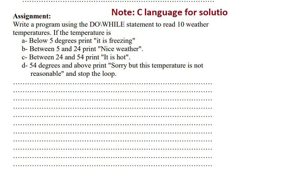 Note: C language for solutio
Assignment:
Write a program using the DO\WHILE statement to read 10 weather
temperatures. If the temperature is
a- Below 5 degrees print "it is freezing"
b- Between 5 and 24 print "Nice weather".
c- Between 24 and 54 print "It is hot".
d- 54 degrees and above print "Sorry but this temperature is not
reasonable" and stop the loop.