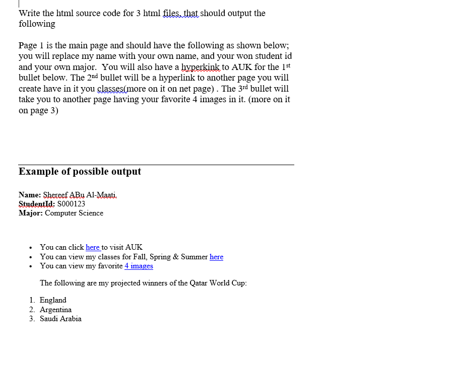 Write the html source code for 3 html files, that should output the
following
Page 1 is the main page and should have the following as shown below;
you will replace my name with your own name, and your won student id
and your own major. You will also have a hyperkink to AUK for the 1st
bullet below. The 2nd bullet will be a hyperlink to another page you will
create have in it you classes (more on it on net page). The 3rd bullet will
take you to another page having your favorite 4 images in it. (more on it
on page 3)
Example of possible output
Name: Shereef Abu Al-Maati.
StudentId: S000123
Major: Computer Science
You can click here to visit AUK
You can view my classes for Fall, Spring & Summer here
You can view my favorite 4 images
The following are my projected winners of the Qatar World Cup:
1. England
2. Argentina
3. Saudi Arabia