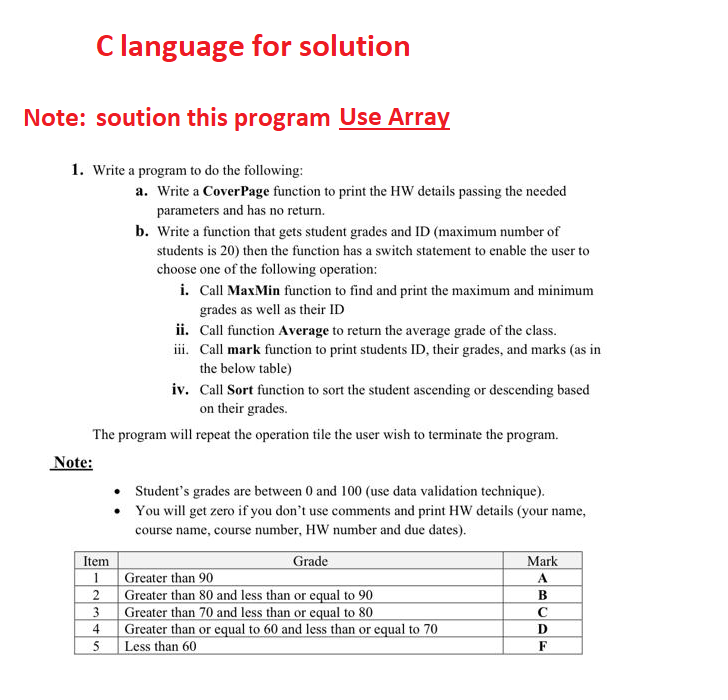 C language for solution
Note: soution this program Use Array
1. Write a program to do the following:
a. Write a Cover Page function to print the HW details passing the needed
parameters and has no return.
b. Write a function that gets student grades and ID (maximum number of
students is 20) then the function has a switch statement to enable the user to
choose one of the following operation:
i. Call MaxMin function to find and print the maximum and minimum
grades as well as their ID
ii. Call function Average to return the average grade of the class.
iii. Call mark function to print students ID, their grades, and marks (as in
the below table)
iv. Call Sort function to sort the student ascending or descending based
on their grades.
The program will repeat the operation tile the user wish to terminate the program.
Note:
Student's grades are between 0 and 100 (use data validation technique).
• You will get zero if you don't use comments and print HW details (your name,
course name, course number, HW number and due dates).
Item
Grade
Mark
1
Greater than 90
A
2
Greater than 80 and less than or equal to 90
B
3
Greater than 70 and less than or equal to 80
C
D
Greater than or equal to 60 and less than or equal to 70
Less than 60
F
4
5