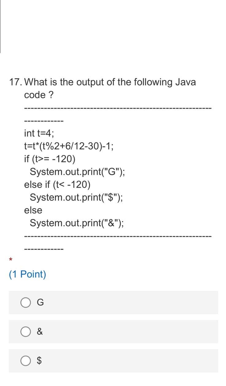 17. What is the output of the following Java
code ?
int t=4;
t=t*(t%2+6/12-30)-1;
if (t>= -120)
System.out.print("G");
else if (t< -120)
System.out.print("$");
else
System.out.print("&");
(1 Point)
G
&
%24
