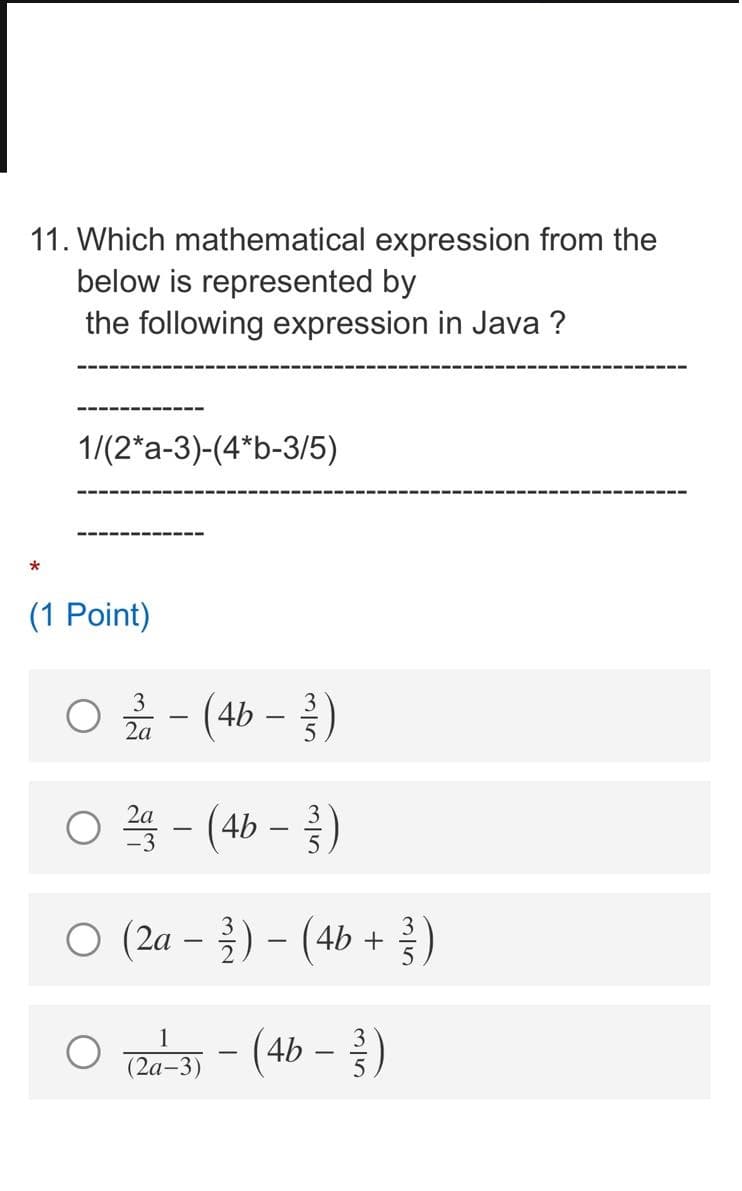 11. Which mathematical expression from the
below is represented by
the following expression in Java ?
1/(2*a-3)-(4*b-3/5)
(1 Point)
O - (4b –)
3
2a
2a
4b
ㅇ (2a-2)- (4b + )
O - (4b -)
1
(2а-3)
