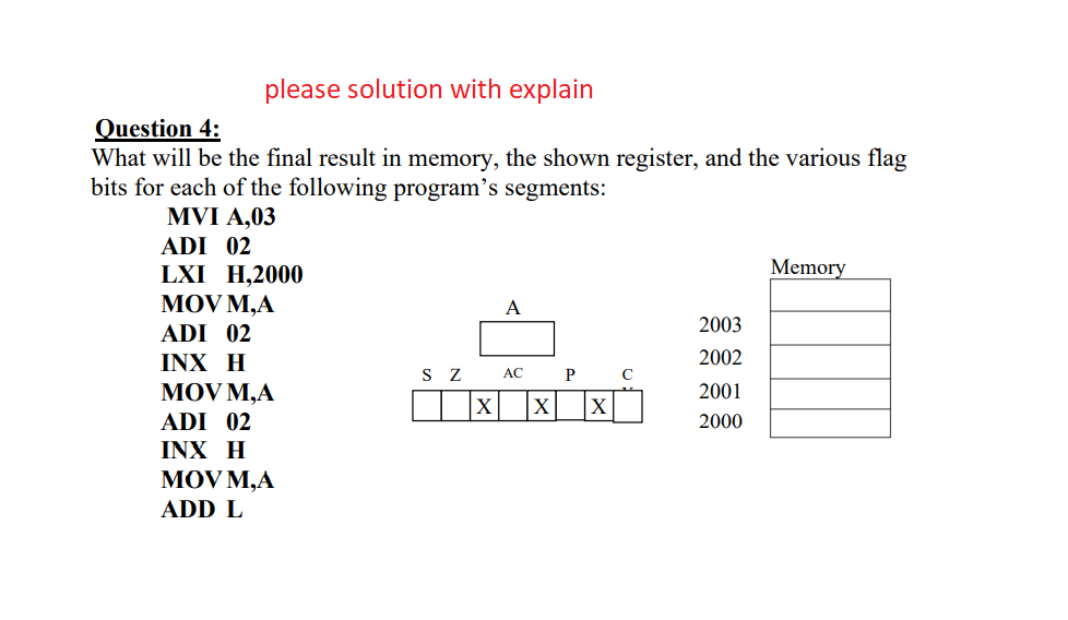 please solution with explain
Question 4:
What will be the final result in memory, the shown register, and the various flag
bits for each of the following program's segments:
MVI A,03
ADI 02
Memory
LXI H,2000
MOV M,A
ADI 02
INX H
A
2003
2002
S Z
AC
P C
MOV M,A
2001
|X |x|
ADI 02
2000
INX H
MOV M,A
ADD L
