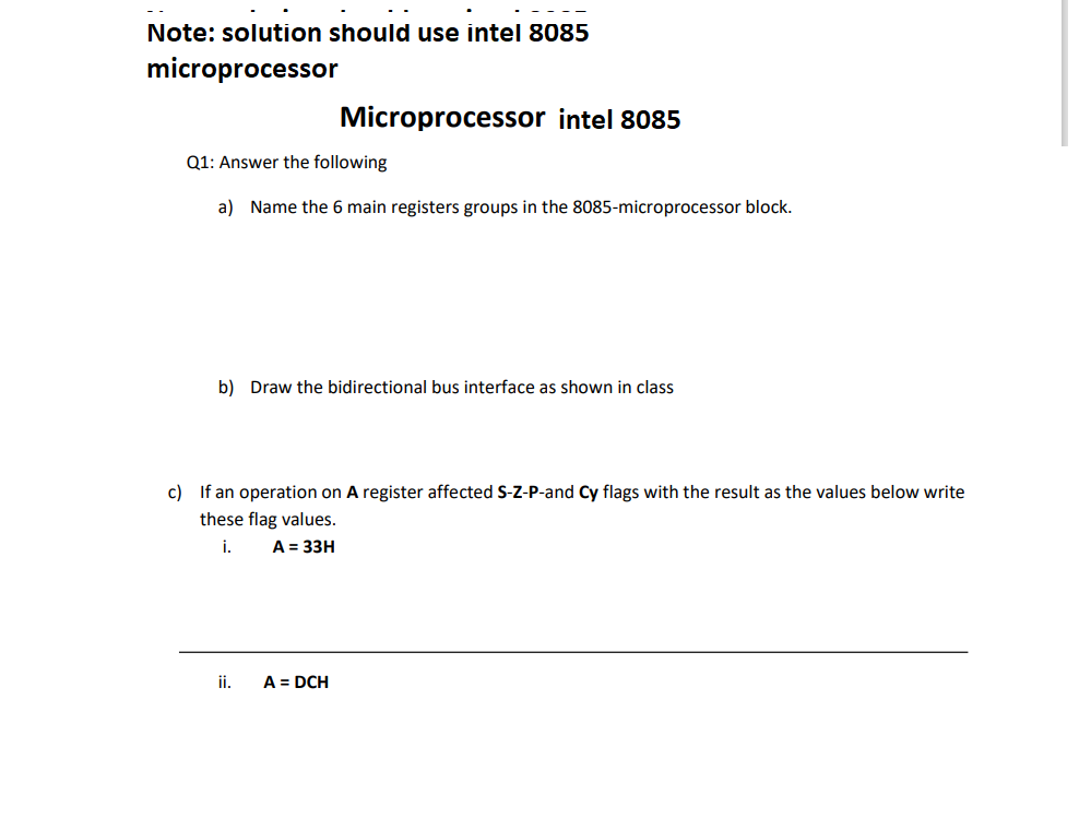 Note: solution should use intel 8085
microprocessor
Q1: Answer the following
a) Name the 6 main registers groups in the 8085-microprocessor block.
Microprocessor intel 8085
b) Draw the bidirectional bus interface as shown in class
c) If an operation on A register affected S-Z-P-and Cy flags with the result as the values below write
these flag values.
i.
A = 33H
ii.
A = DCH