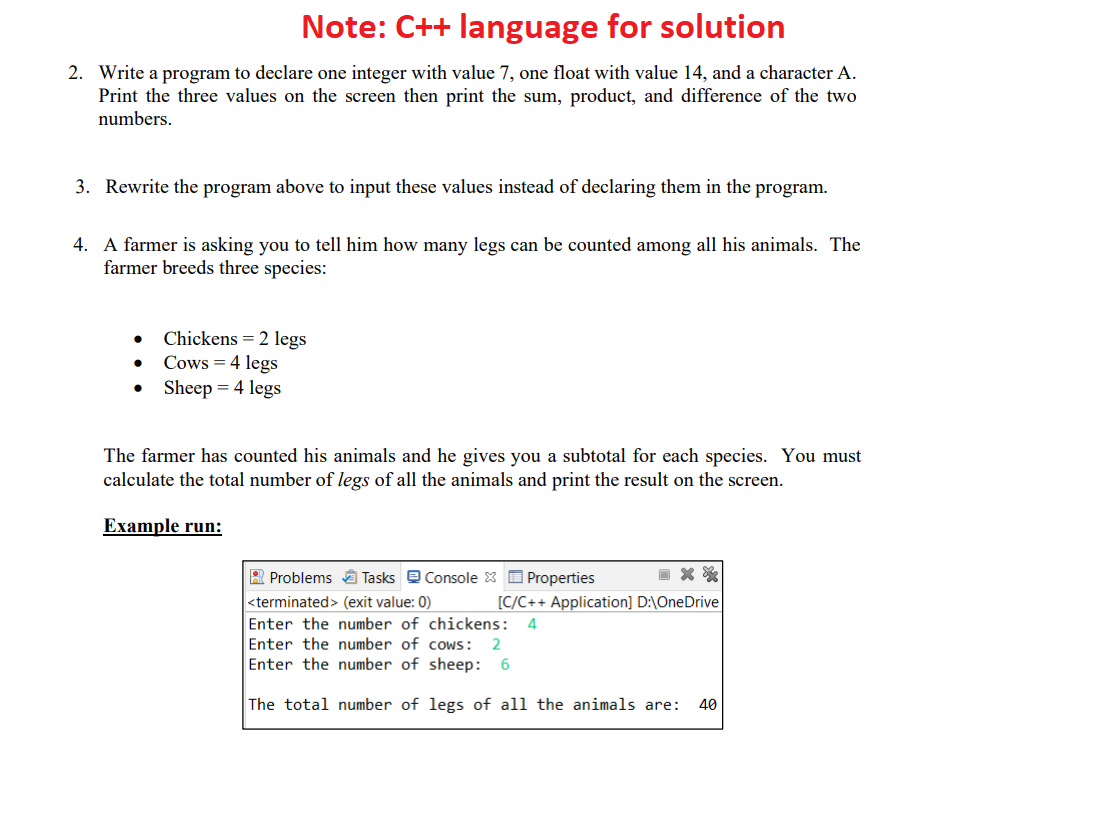 Note: C++ language for solution
2. Write a program to declare one integer with value 7, one float with value 14, and a character A.
Print the three values on the screen then print the sum, product, and difference of the two
numbers.
3. Rewrite the program above to input these values instead of declaring them in the program.
4. A farmer is asking you to tell him how many legs can be counted among all his animals. The
farmer breeds three species:
Chickens = 2 legs
Cows = 4 legs
Sheep = 4 legs
The farmer has counted his animals and he gives you a subtotal for each species. You must
calculate the total number of legs of all the animals and print the result on the screen.
Example run:
R Problems A Tasks e Console 8 O Properties
<terminated> (exit value: 0)
[C/C++ Application] D:\OneDrive
Enter the number of chickens:
Enter the number of cows:
Enter the number of sheep:
4
2
The total number of legs of all the animals are:
40
