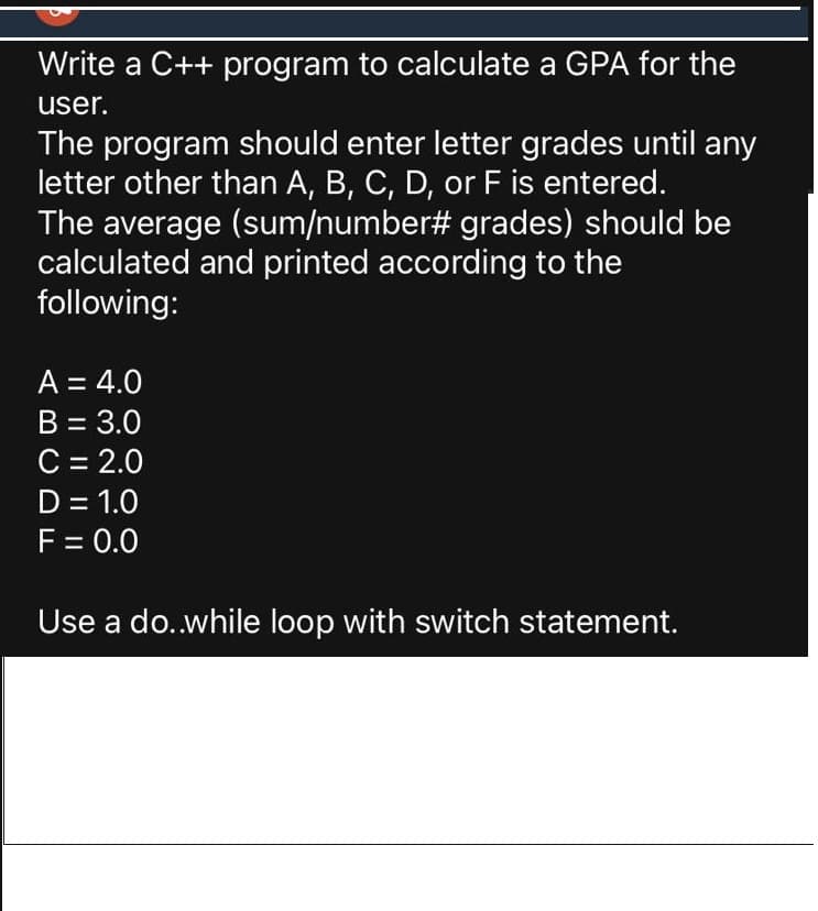 Write a C++ program to calculate a GPA for the
user.
The program should enter letter grades until any
letter other than A, B, C, D, or F is entered.
The average (sum/number# grades) should be
calculated and printed according to the
following:
A = 4.0
B = 3.0
C = 2.0
D = 1.0
F = 0.0
Use a do.while loop with switch statement.
