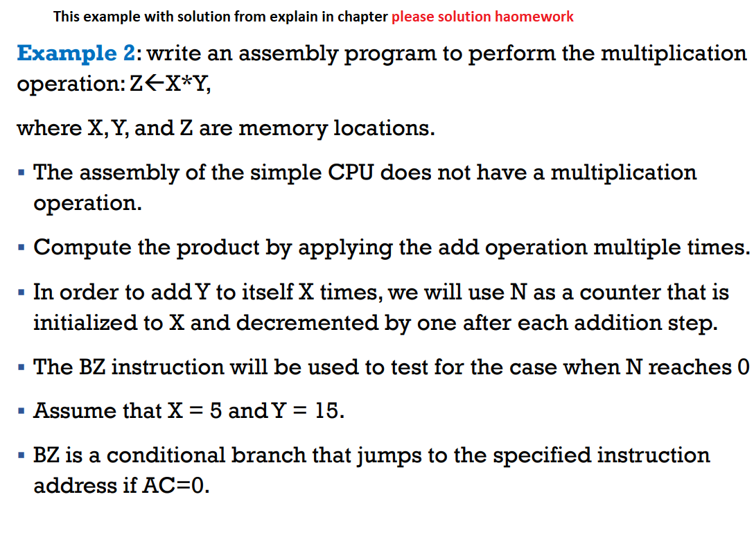 This example with solution from explain in chapter please solution haomework
Example 2: write an assembly program to perform the multiplication
operation: Z←X*Y,
where X, Y, and Z are memory locations.
▪ The assembly of the simple CPU does not have a multiplication
operation.
Compute the product by applying the add operation multiple times.
▪ In order to add Y to itself X times, we will use N as a counter that is
initialized to X and decremented by one after each addition step.
▪ The BZ instruction will be used to test for the case when N reaches 0
Assume that X = 5 and Y = 15.
BZ is a conditional branch that jumps to the specified instruction
address if AC=0.
■
■