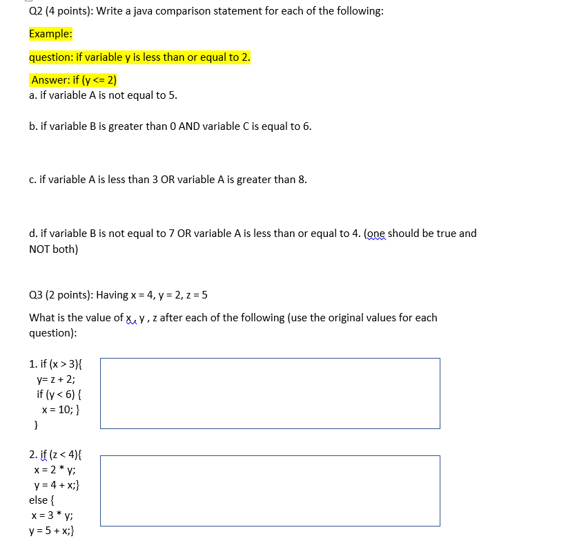 Q2 (4 points): Write a java comparison statement for each of the following:
Example:
question: if variable y is less than or equal to 2.
Answer: if (y <= 2)
a. if variable A is not equal to 5.
b. if variable B is greater than 0 AND variable C is equal to 6.
c. if variable A is less than 3 OR variable A is greater than 8.
d. if variable B is not equal to 7 OR variable A is less than or equal to 4. (one should be true and
NOT both)
Q3 (2 points): Having x = 4, y = 2, z = 5
What is the value of x, y, z after each of the following (use the original values for each
question):
1. if (x > 3){
y= z + 2;
if (y <6){
x = 10; }
}
2. if (z < 4){
x = 2 *y;
y = 4+x;}
else {
= 3* y;
y = 5 + x;}
x=