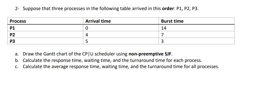 2- Suppose that three processes in the following table arrived in this order: P1, P2, P3.
Process
Arrival time
Burst time
P1
14
P2
4
7
P3
3
a. Draw the Gantt chart of the CP|U scheduler using non-preemptive SJF.
b. Calculate the response time, waiting time, and the turnaround time for each process.
c. Calculate the average response time, waiting time, and the turnaround time for all processes.
