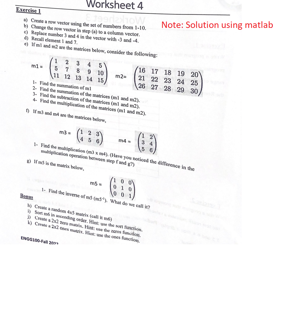 Worksheet 4
Exercise 1
E 1992x10W
a) Create a row vector using the set of numbers from 1-10.
b) Change the row vector in step (a) to a column vector.
c) Replace number 3 and 4 in the vector with -3 and -4.
d) Recall element 1 and 7.
e) If ml and m2 are the matrices below, consider the following:
m1 =
1
3
5
7
8 9
11 12 13 14
2
4 5
m3 =
10
ENGG100-Fall 2022
15
1- Find the summation of ml
2- Find the summation of the matrices (m1 and m2).
3- Find the subtraction of the matrices (m1 and m2).
4- Find the multiplication of the matrices (m1 and m2).
f) If m3 and m4 are the matrices below,
1 2 3
4 5
m2=
m4=
m5 =
16 17 18 19 20
21 22 23 24 25
26 27 28 29 30
1 21
34
5 6
1- Find the multiplication (m3 x m4). (Have you noticed the difference in the
multiplication operation between step f and g?)
g) If m5 is the matrix below,
/1 0 0
0 1 0
0 0 1
1- Find the inverse of m5 (m5-¹). What do we call it?
Note: Solution using matlab
Bonus
h) Create a random 4x5 matrix (call it m6)
i) Sort m6 in ascending order. Hint: use the sort function.
j) Create a 2x2 zero matrix. Hint: use the zeros function.
k) Create a 2x2 ones matrix. Hint: use the ones function.