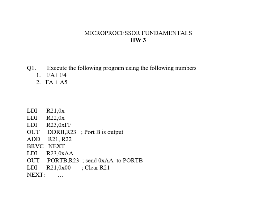 MICROPROCESSOR FUNDAMENTALS
HW 3
Q1.
Execute the following program using the following numbers
1. FA+ F4
2. FA + A5
LDI
R21,0x
R22,0x
R23,0XFF
DDRB,R23 ; Port B is output
LDI
LDI
OUT
ADD R21, R22
BRVC NEXT
LDI
R23,0XAA
PORTB,R23 ; send OXAA to PORTB
R21,0x00
OUT
LDI
; Clear R21
ΝEXT:
