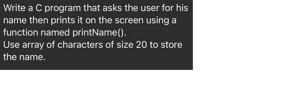 Write a C program that asks the user for his
name then prints it on the screen using a
function named printName().
Use array of characters of size 20 to store
the name.
