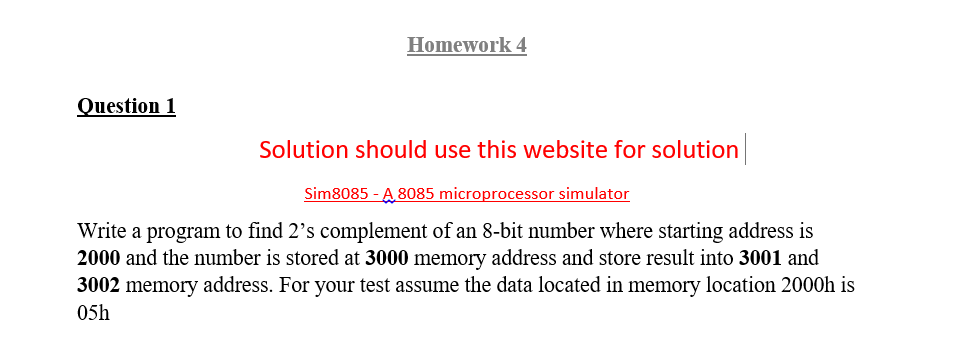 Homework 4
Question 1
Solution should use this website for solution
Sim8085 - A 8085 microprocessor simulator
Write a program to find 2's complement of an 8-bit number where starting address is
2000 and the number is stored at 3000 memory address and store result into 3001 and
3002 memory address. For your test assume the data located in memory location 2000h is
05h
