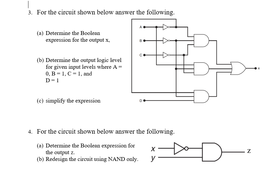 3. For the circuit shown below answer the following.
(a) Determine the Boolean
expression for the output x,
(b) Determine the output logic level
for given input levels where A =
0, B = 1, C = 1, and
D= 1
(c) simplify the expression
4. For the circuit shown below answer the following.
(a) Determine the Boolean expression for
the output z.
(b) Redesign the circuit using NAND only.
y
