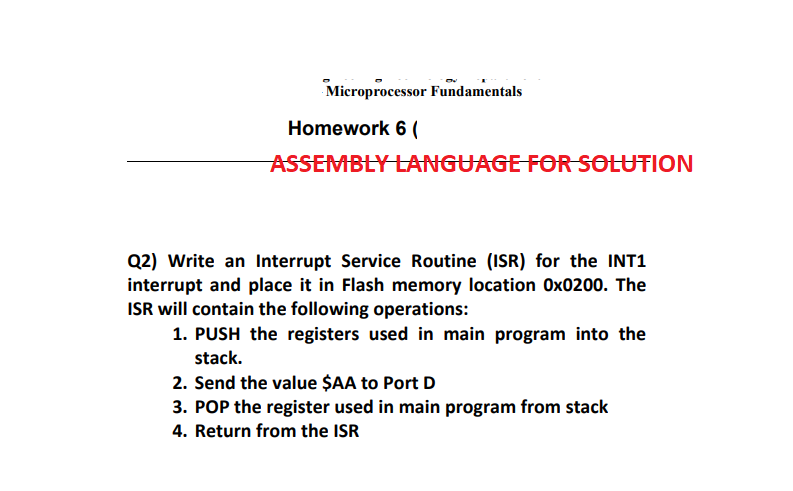Microprocessor Fundamentals
Homework 6 (
ASSEMBLY LANGUAGE FOR SOLUTION
Q2) Write an Interrupt Service Routine (ISR) for the INT1
interrupt and place it in Flash memory location Ox0200. The
ISR will contain the following operations:
1. PUSH the registers used in main program into the
stack.
2. Send the value $AA to Port D
3. POP the register used in main program from stack
4. Return from the ISR