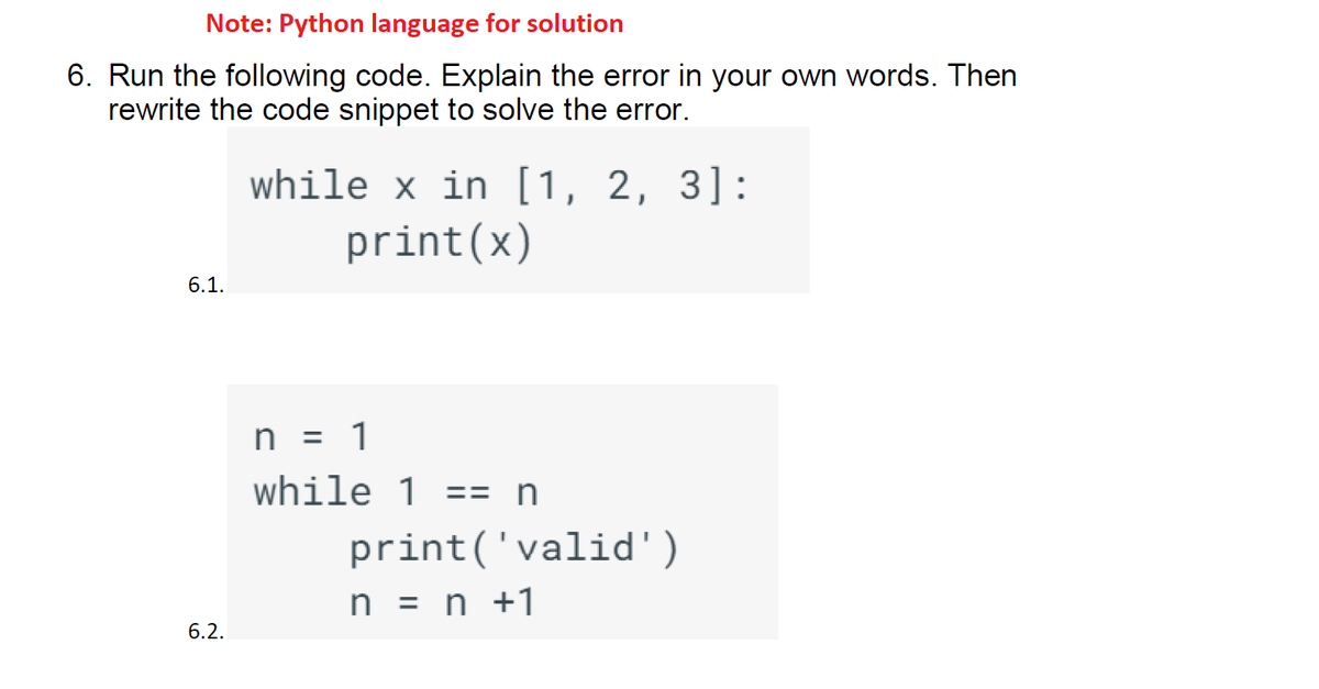 Note: Python language for solution
6. Run the following code. Explain the error in your own words. Then
rewrite the code snippet to solve the error.
6.1.
6.2.
while x in [1, 2, 3]:
print(x)
n = 1
while 1 == n
print('valid')
n = n +1