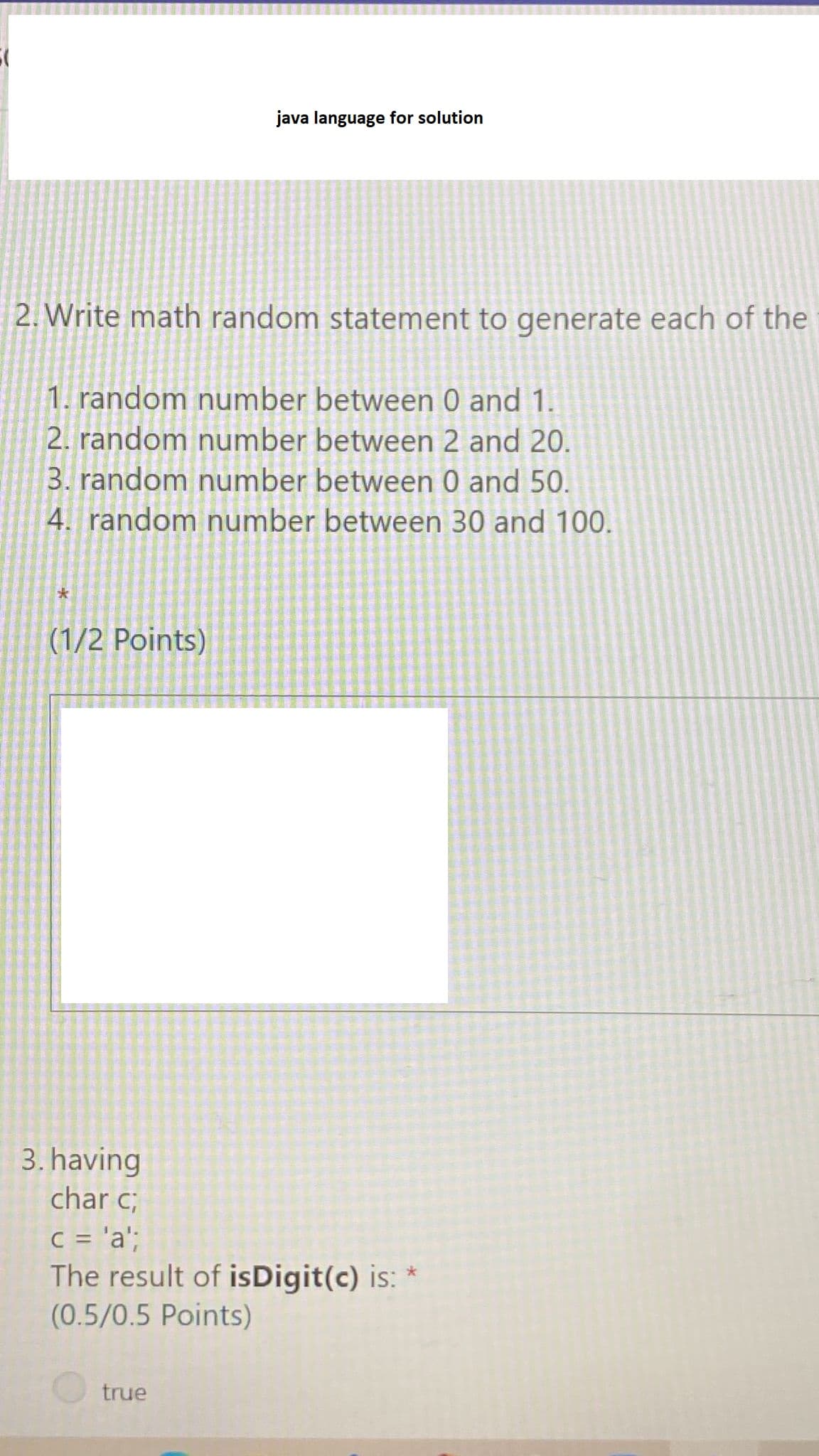 java language for solution
2. Write math random statement to generate each of the
1. random number between 0 and 1.
2. random number between 2 and 20.
3. random number between 0 and 50.
4. random number between 30 and 100.
(1/2 Points)
3. having
char c;
C = 'a';
The result of isDigit(c) is: *
(0.5/0.5 Points)
true
