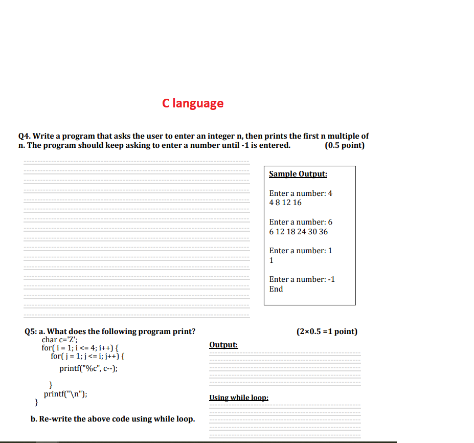 C language
Q4. Write a program that asks the user to enter an integer n, then prints the first n multiple of
n. The program should keep asking to enter a number until -1 is entered.
(0.5 point)
Q5: a. What does the following program print?
char c='Z';
for(i=1;i<= 4; i++) {
for(j= 1; j<= i; j++) {
printf("%c", C--);
}
printf("\n");
}
b. Re-write the above code using while loop.
Output:
Sample Output:
Enter a number: 4
48 12 16
Enter a number: 6
6 12 18 24 30 36
Enter a number: 1
1
Enter a number: -1
End
Using while loop:
(2x0.5 =1 point)