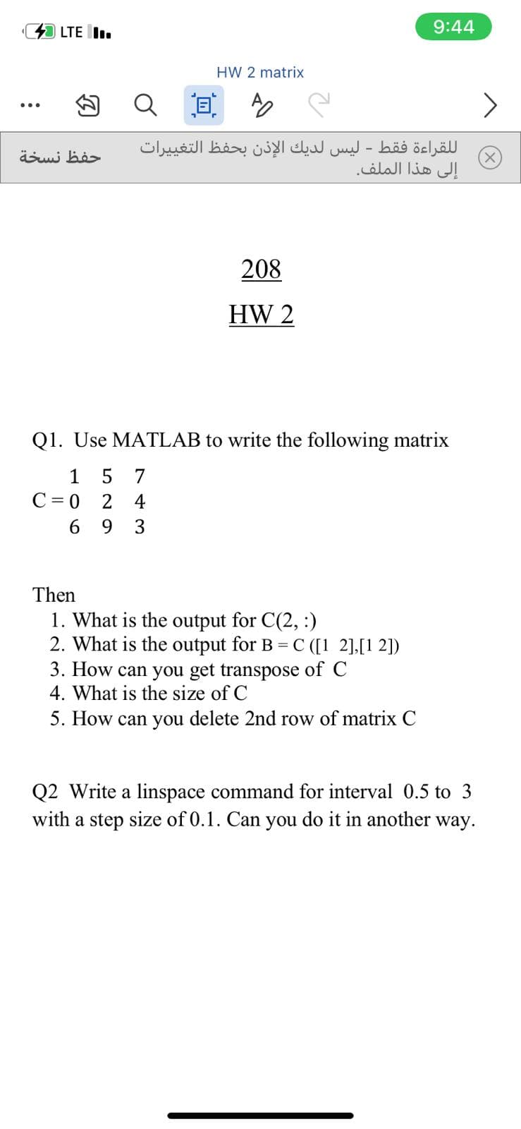 LTE I.
9:44
HW 2 matrix
<>
...
ل لقراءة فقط - ليس لديك الإذن بحفظ التغی يرات
إلى هذا الملف.
حفظ نسخة
208
HW 2
Q1. Use MATLAB to write the following matrix
1
7
C = 0
2
4
6.
9.
3
Then
1. What is the output for C(2, :)
2. What is the output for B = C ([1 2],[1 2])
3. How can you get transpose of C
4. What is the size of C
5. How can you delete 2nd row of matrix C
Q2 Write a linspace command for interval 0.5 to 3
with a step size of 0.1. Can you do it in another way.
