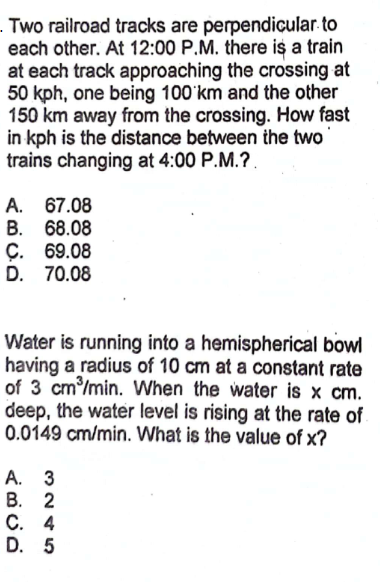 -Two railroad tracks are perpendicular.to
each other. At 12:00 P.M. there is a train
at each track approaching the crossing at
50 kph, one being 100 km and the other
150 km away from the crossing. How fast
in kph is the distance between the two
trains changing at 4:00 P.M.?.
A. 67.08
B. 68.08
C. 69.08
D. 70.08
Water is running into a hemispherical bowl
having a radius of 10 cm at a constant rate
of 3 cm³/min. When the water is x cm.
deep, the water level is rising at the rate of
0.0149 cm/min. What is the value of x?
A. 3
B. 2
C. 4
D. 5