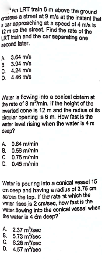 An LRT train 6 m above the ground
crosses a street at 9 m/s at the instant that
a car approaching at a speed of 4 m/s is
12 m up the street. Find the rate of the
LRT train and the car separating one
second later.
A.
3.64 m/s
B. 3.94 m/s
C. 4.24 m/s
D. 4.46 m/s
Water is flowing into a conical cistern at
the rate of 8 m³/min. If the height of the
inverted cone is 12 m and the radius of its
circular opening is 6 m. How fast is the
water level rising when the water is 4 m
deep?
A. 0.64 m/min
B. 0.56 m/min
C. 0.75 m/min
D. 0.45 m/min
Water is pouring into a conical vessel 15
cm deep and having a radius of 3.75 cm
across the top. If the rate at which the
water rises is 2 cm/sec, how fast is the
water flowing into the conical vessel when
the water is 4 cm deep?
A. 2.37 m³/sec
B.
5.73 m³/sec
C.
6.28 m³/sec
D.
4.57 m³/sec