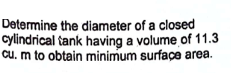 Determine the diameter of a closed
cylindrical tank having a volume of 11.3
cu. m to obtain minimum surface area.